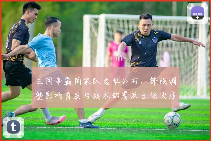 三国争霸国家队名单公布，锋线调整影响首发与战术部署及出场次序