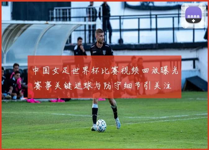 中国女足世界杯比赛视频回放曝光 赛事关键进球与防守细节引关注