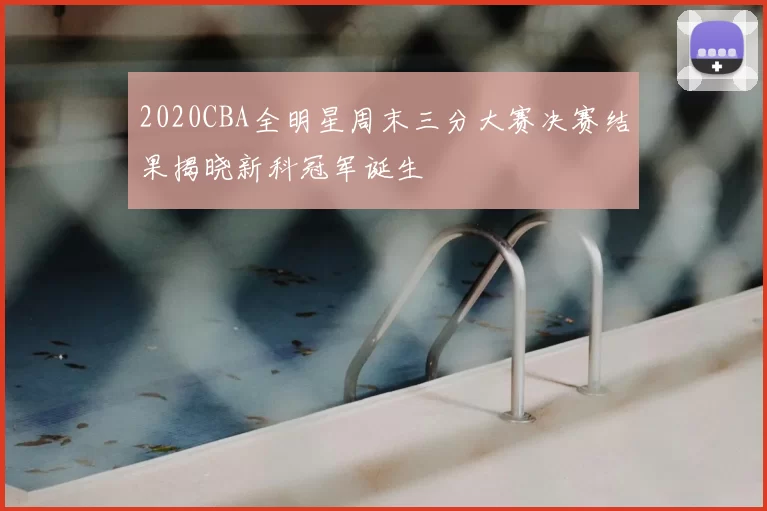 2020CBA全明星周末三分大赛决赛结果揭晓新科冠军诞生