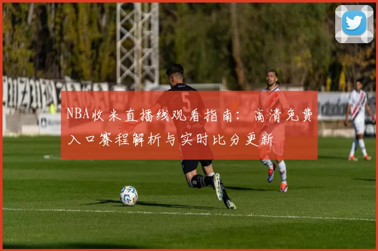NBA收米直播线观看指南：高清免费入口赛程解析与实时比分更新