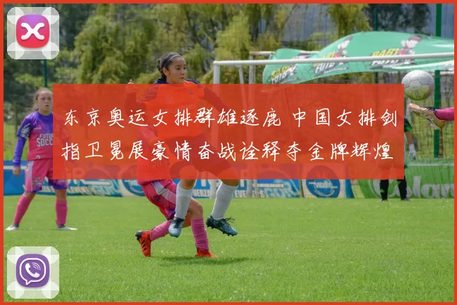 东京奥运女排群雄逐鹿 中国女排剑指卫冕展豪情奋战诠释夺金牌辉煌