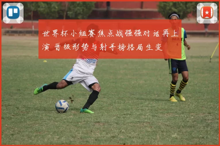世界杯小组赛焦点战强强对话再上演 晋级形势与射手榜格局生变