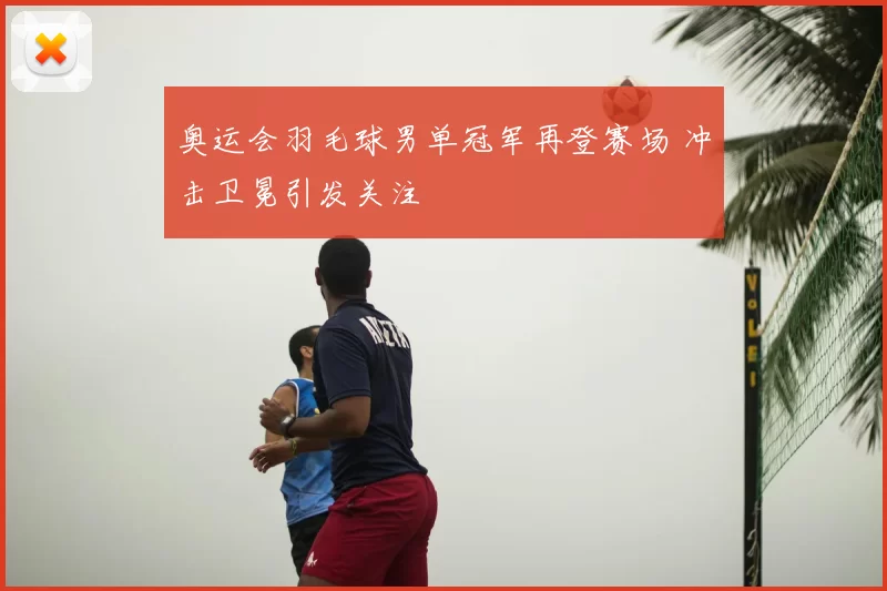 奥运会羽毛球男单冠军再登赛场 冲击卫冕引发关注