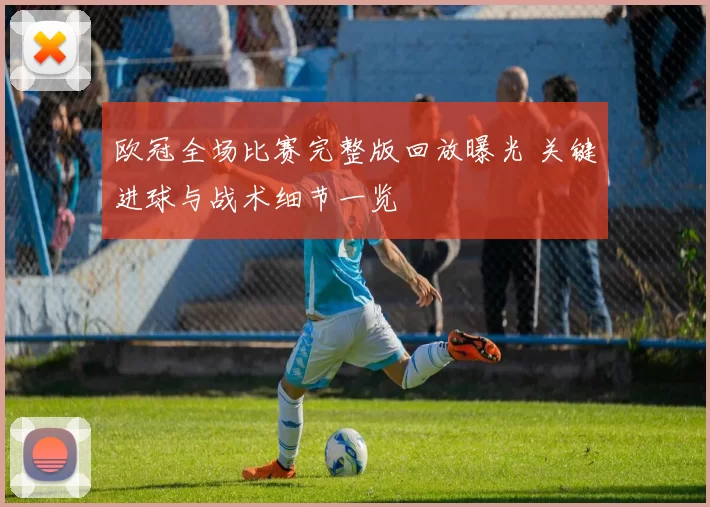 欧冠全场比赛完整版回放曝光 关键进球与战术细节一览