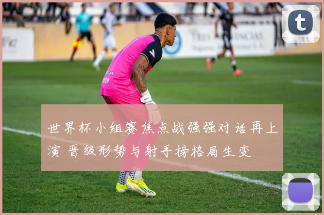 世界杯小组赛焦点战强强对话再上演 晋级形势与射手榜格局生变