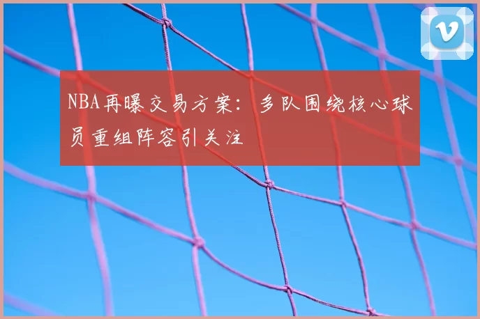 NBA再曝交易方案：多队围绕核心球员重组阵容引关注