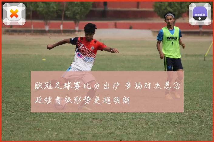 欧冠足球赛比分出炉 多场对决悬念延续晋级形势更趋明朗