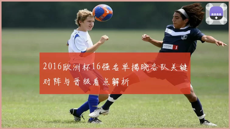 2016欧洲杯16强名单揭晓各队关键对阵与晋级看点解析