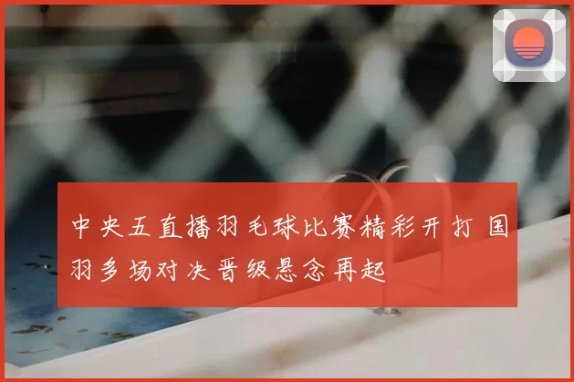 中央五直播羽毛球比赛精彩开打 国羽多场对决晋级悬念再起