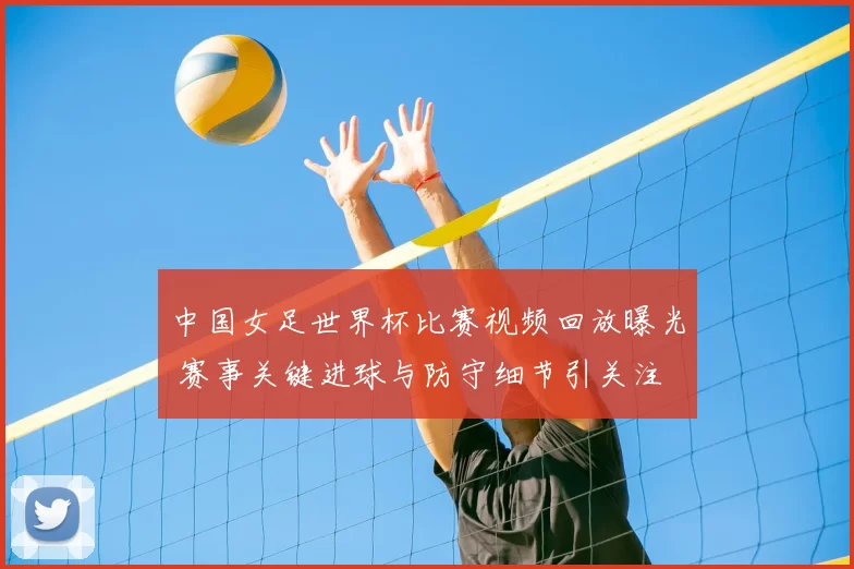 中国女足世界杯比赛视频回放曝光 赛事关键进球与防守细节引关注