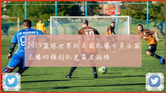 2019篮球世界杯美国队爆冷负法国无缘四强创队史最差战绩