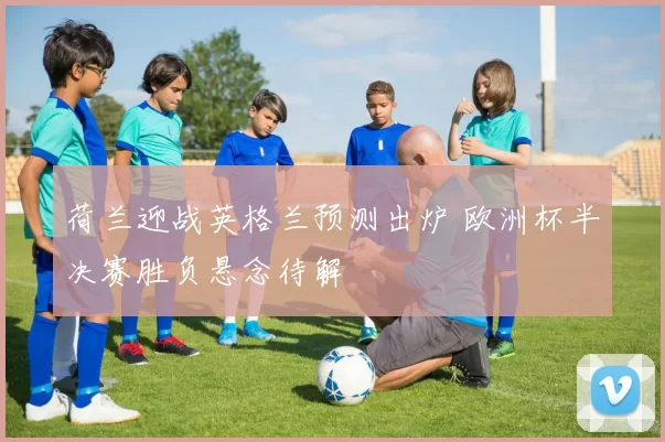 荷兰迎战英格兰预测出炉 欧洲杯半决赛胜负悬念待解