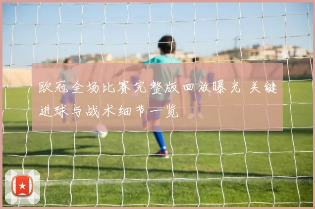 欧冠全场比赛完整版回放曝光 关键进球与战术细节一览