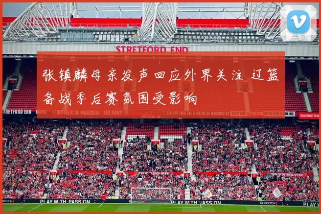 张镇麟母亲发声回应外界关注 辽篮备战季后赛氛围受影响