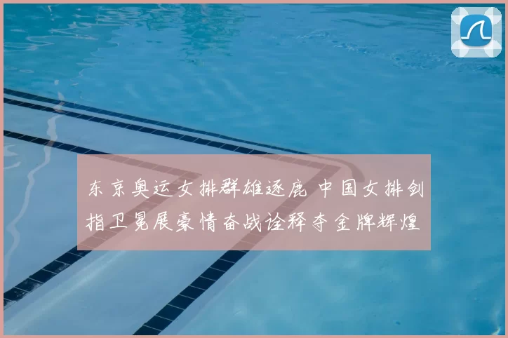 东京奥运女排群雄逐鹿 中国女排剑指卫冕展豪情奋战诠释夺金牌辉煌