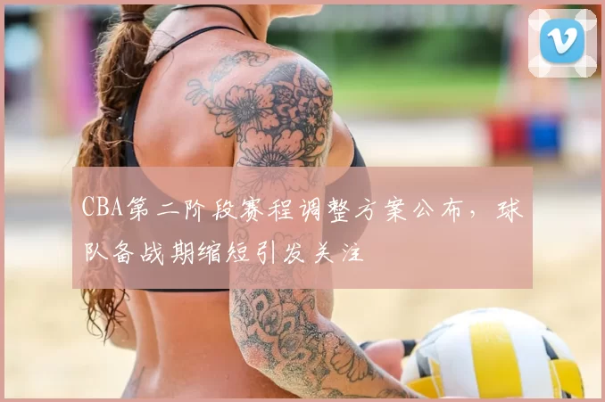 CBA第二阶段赛程调整方案公布，球队备战期缩短引发关注