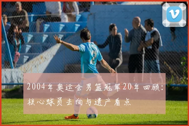 2004年奥运会男篮冠军20年回顾:核心球员去向与遗产看点