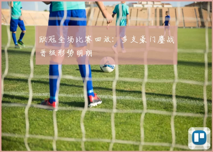 欧冠全场比赛回放:多支豪门鏖战晋级形势明朗