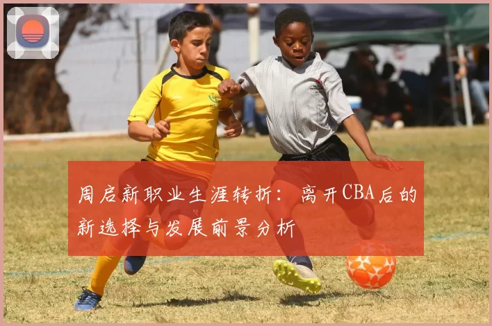 周启新职业生涯转折：离开CBA后的新选择与发展前景分析