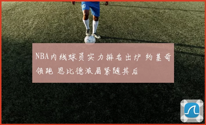 NBA内线球员实力排名出炉 约基奇领跑 恩比德浓眉紧随其后