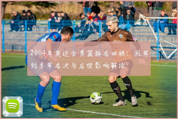 2004年奥运会男篮排名回顾:冠军到季军名次与后续影响解读