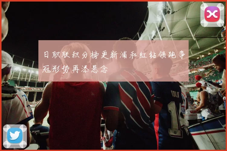 日职联积分榜更新浦和红钻领跑争冠形势再添悬念