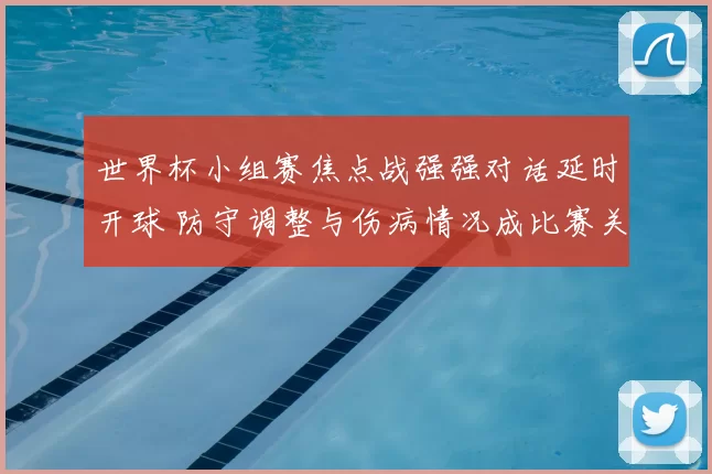 世界杯小组赛焦点战强强对话延时开球 防守调整与伤病情况成比赛关键