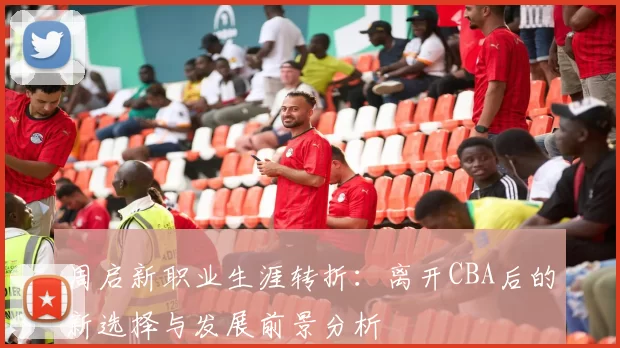 周启新职业生涯转折：离开CBA后的新选择与发展前景分析