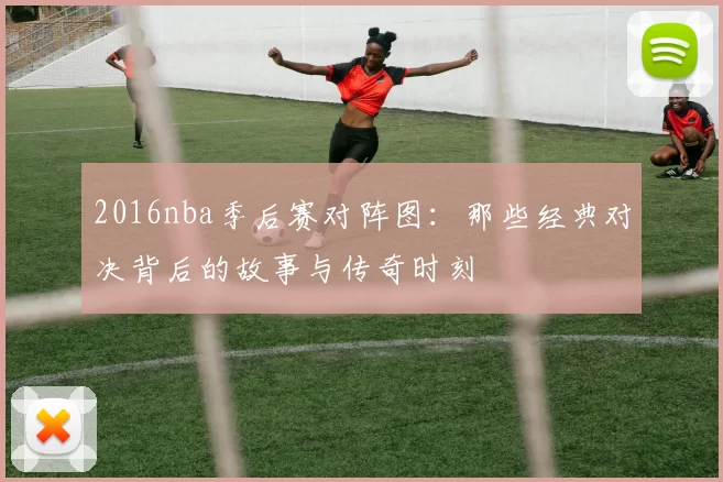 2016nba季后赛对阵图：那些经典对决背后的故事与传奇时刻