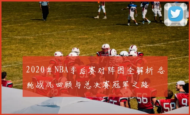 2020年NBA季后赛对阵图全解析 各轮战况回顾与总决赛冠军之路