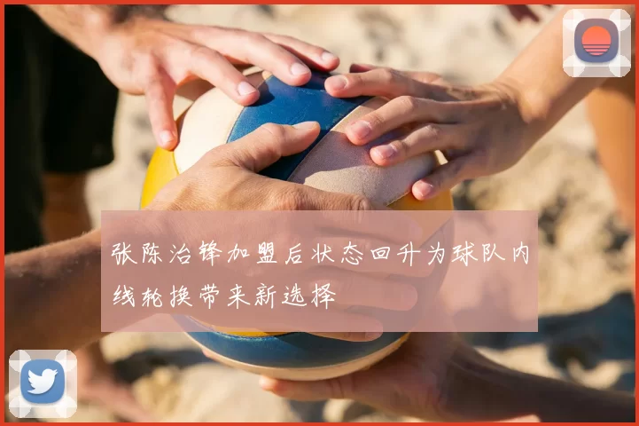 张陈治锋加盟后状态回升为球队内线轮换带来新选择