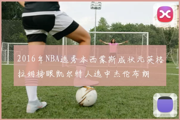 2016年NBA选秀本西蒙斯成状元英格拉姆榜眼凯尔特人选中杰伦布朗