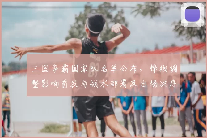 三国争霸国家队名单公布，锋线调整影响首发与战术部署及出场次序