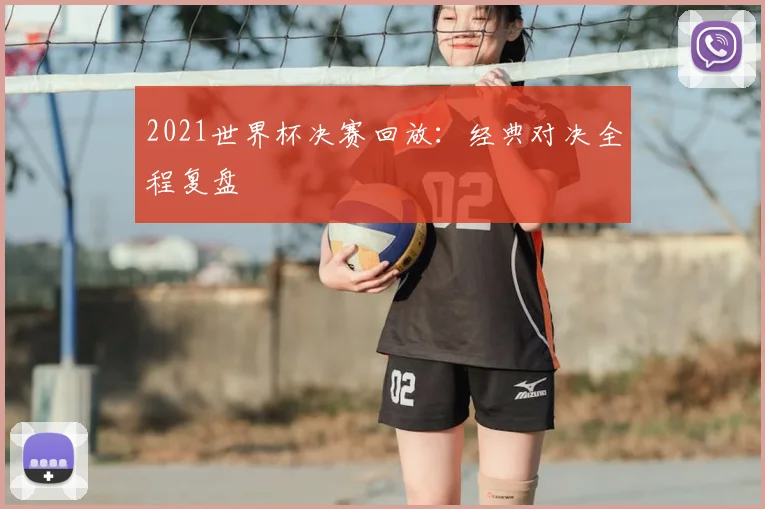 2021世界杯决赛回放：经典对决全程复盘