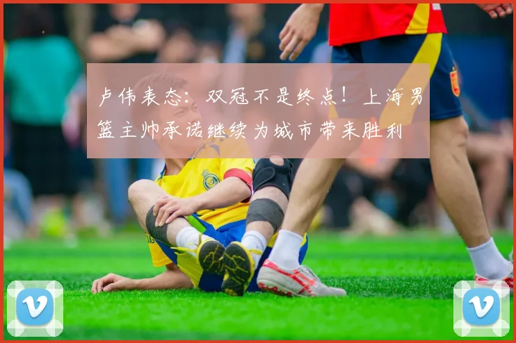 卢伟表态:双冠不是终点!上海男篮主帅承诺继续为城市带来胜利
