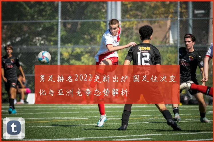 男足排名2022更新出炉 国足位次变化与亚洲竞争态势解析
