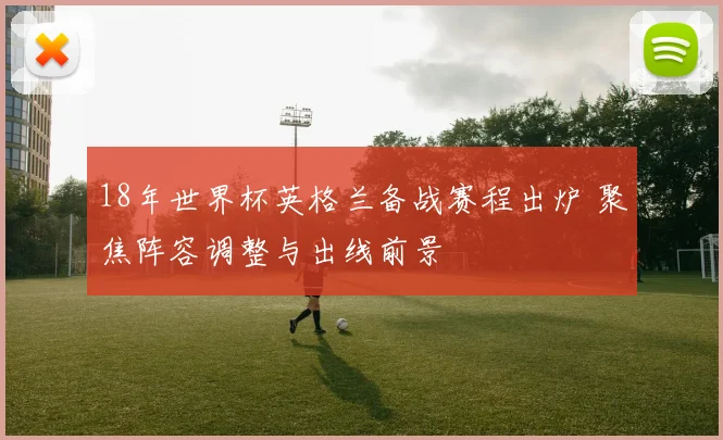 18年世界杯英格兰备战赛程出炉 聚焦阵容调整与出线前景