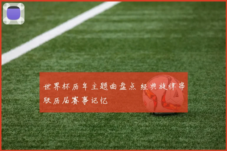 世界杯历年主题曲盘点 经典旋律串联历届赛事记忆