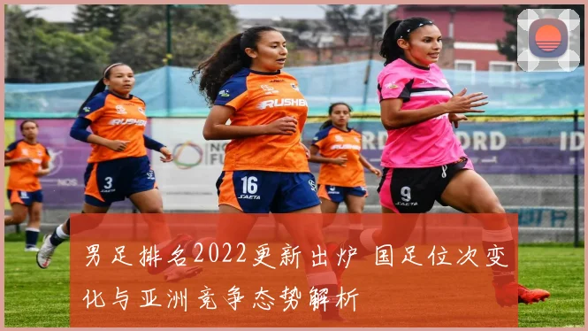 男足排名2022更新出炉 国足位次变化与亚洲竞争态势解析