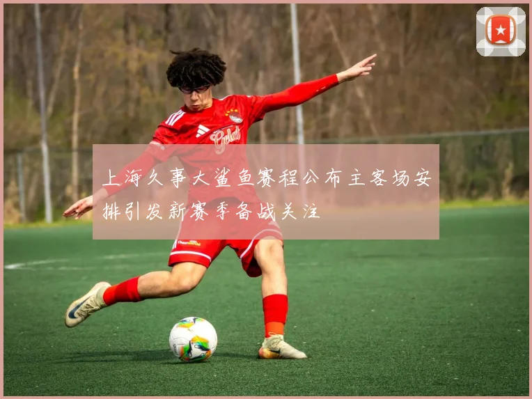 上海久事大鲨鱼赛程公布主客场安排引发新赛季备战关注