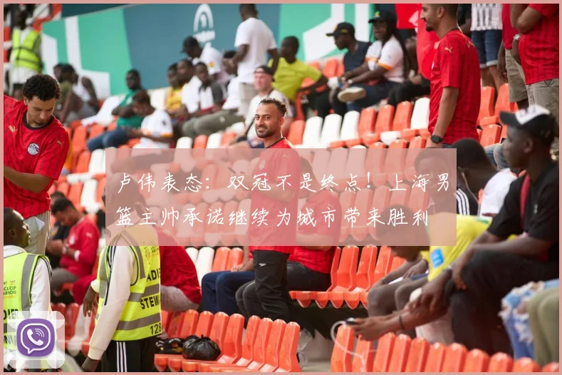 卢伟表态:双冠不是终点!上海男篮主帅承诺继续为城市带来胜利