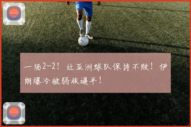 一场2-2！让亚洲球队保持不败！伊朗爆冷被弱旅逼平！