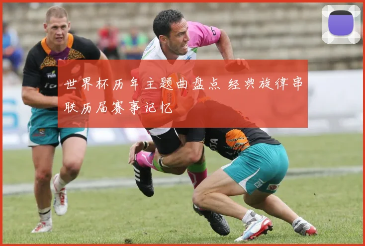 世界杯历年主题曲盘点 经典旋律串联历届赛事记忆