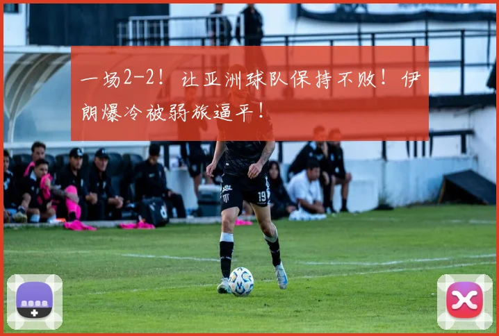 一场2-2！让亚洲球队保持不败！伊朗爆冷被弱旅逼平！