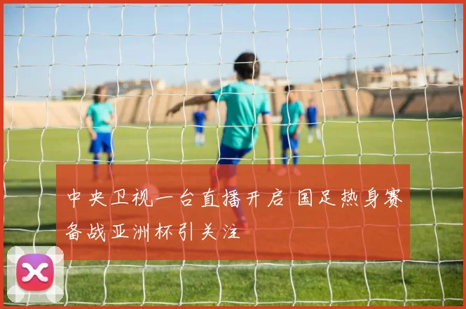中央卫视一台直播开启 国足热身赛备战亚洲杯引关注