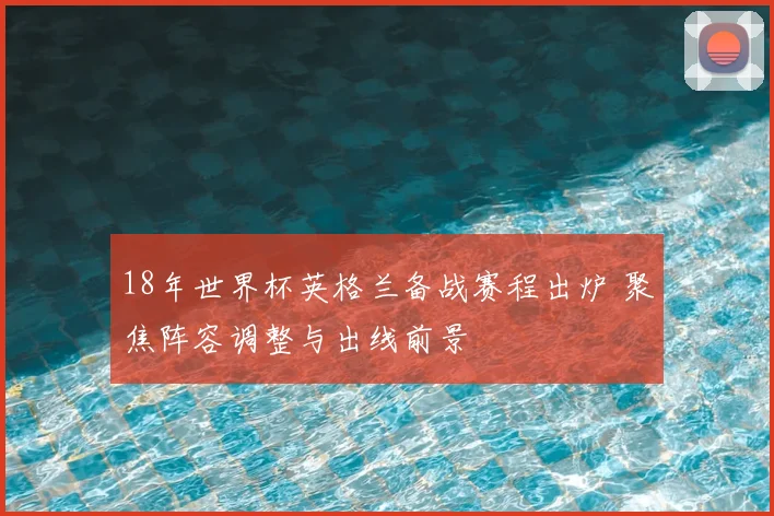 18年世界杯英格兰备战赛程出炉 聚焦阵容调整与出线前景