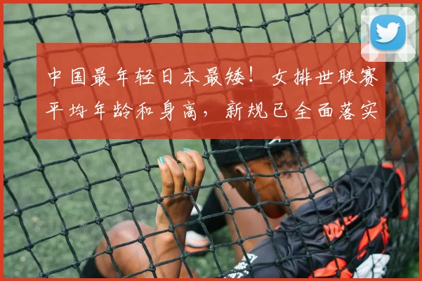 中国最年轻日本最矮！女排世联赛平均年龄和身高，新规已全面落实