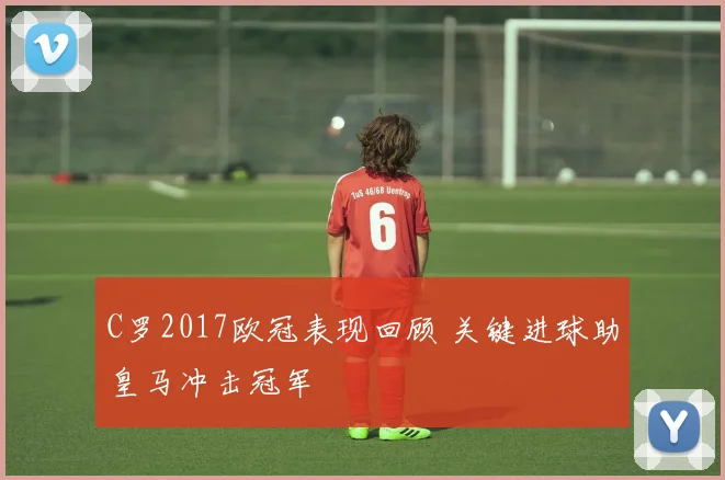 C罗2017欧冠表现回顾 关键进球助皇马冲击冠军