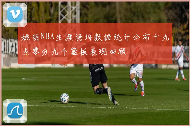 姚明NBA生涯场均数据统计公布十九点零分九个篮板表现回顾
