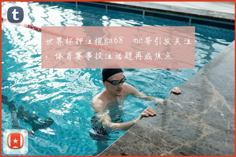 世界杯押注榄ga68椣me蒂引发关注，体育赛事投注话题再成焦点